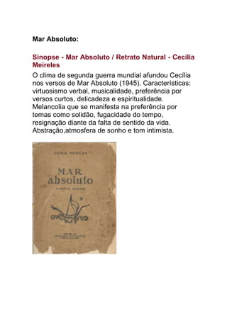 Mar Absoluto:
Sinopse - Mar Absoluto / Retrato Natural - Cecília
Meireles
O clima de segunda guerra mundial afundou Cecília
nos versos de Mar Absoluto (1945). Características:
virtuosismo verbal, musicalidade, preferência por
versos curtos, delicadeza e espiritualidade.
Melancolia que se manifesta na preferência por
temas como solidão, fugacidade do tempo,
resignação diante da falta de sentido da vida.
Abstração,atmosfera de sonho e tom intimista.
 