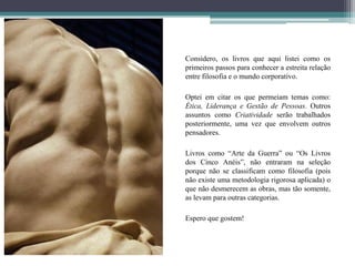 Considero, os livros que aqui listei como os
primeiros passos para conhecer a estreita relação
entre filosofia e o mundo corporativo.
Optei em citar os que permeiam temas como:
Ética, Liderança e Gestão de Pessoas. Outros
assuntos como Criatividade serão trabalhados
posteriormente, uma vez que envolvem outros
pensadores.
Livros como “Arte da Guerra” ou “Os Livros
dos Cinco Anéis”, não entraram na seleção
porque não se classificam como filosofia (pois
não existe uma metodologia rigorosa aplicada) o
que não desmerecem as obras, mas tão somente,
as levam para outras categorias.
Espero que gostem!
 