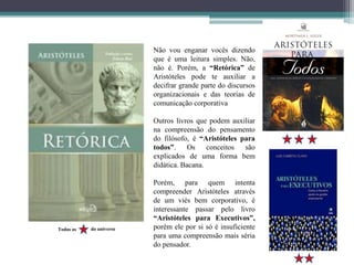 Não vou enganar vocês dizendo
que é uma leitura simples. Não,
não é. Porém, a “Retórica” de
Aristóteles pode te auxiliar a
decifrar grande parte do discursos
organizacionais e das teorias de
comunicação corporativa
Outros livros que podem auxiliar
na compreensão do pensamento
do filósofo, é “Aristóteles para
todos”. Os conceitos são
explicados de uma forma bem
didática. Bacana.
Porém, para quem intenta
compreender Aristóteles através
de um viés bem corporativo, é
interessante passar pelo livro
“Aristóteles para Executivos”,
porém ele por si só é insuficiente
para uma compreensão mais séria
do pensador.
Todas as do universo
 