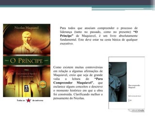Para todos que anseiam compreender o processo de
liderança (tanto no passado, como no presente) “O
Príncipe” de Maquiavel, é um livro absolutamente
fundamental. Este deve estar na cesta básica de qualquer
executivo.
Como existem muitas controvérsias
em relação a algumas afirmações de
Maquiavel, creio que seja de grande
valia a leitura do “Para
Compreender Maquiavel”, que
esclarece alguns conceitos e descreve
o momento histórico em que a obra
foi construída. Clarificando melhor o
pensamento do Nicolau.
Todas as do universo
 