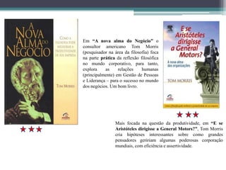 Em “A nova alma do Negócio” o
consultor americano Tom Morris
(pesquisador na área da filosofia) foca
na parte prática da reflexão filosófica
no mundo corporativo, para tanto,
explora as relações humanas
(principalmente) em Gestão de Pessoas
e Liderança – para o sucesso no mundo
dos negócios. Um bom livro.
Mais focada na questão da produtividade, em “E se
Aristóteles dirigisse a General Motors?”, Tom Morris
cria hipóteses interessantes sobre como grandes
pensadores geririam algumas poderosas corporação
mundiais, com eficiência e assertividade.
 