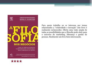 Para quem trabalha ou se interessa por temas
relacionados a “criatividade e inovação” este livro é
realmente esclarecedor. Oferta uma visão ampla de
todas as possibilidades que a filosofia pode abrir para
o universo do marketing, liderança e gestão de
pessoas. Realmente um livro bem interessante.
 