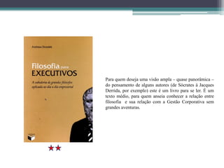 Para quem deseja uma visão ampla – quase panorâmica –
do pensamento de alguns autores (de Sócrates à Jacques
Derrida, por exemplo) este é um livro para se ler. É um
texto médio, para quem anseia conhecer a relação entre
filosofia e sua relação com a Gestão Corporativa sem
grandes aventuras.
 
