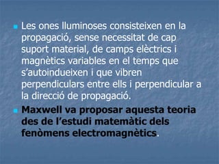  Les ones lluminoses consisteixen en la
propagació, sense necessitat de cap
suport material, de camps elèctrics i
magnètics variables en el temps que
s’autoindueixen i que vibren
perpendiculars entre ells i perpendicular a
la direcció de propagació.
 Maxwell va proposar aquesta teoria
des de l’estudi matemàtic dels
fenòmens electromagnètics.
 