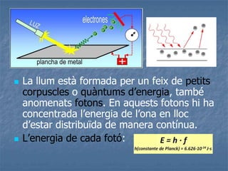  La llum està formada per un feix de petits
corpuscles o quàntums d’energia, també
anomenats fotons. En aquests fotons hi ha
concentrada l’energia de l’ona en lloc
d’estar distribuïda de manera contínua.
 L’energia de cada fotó:
 