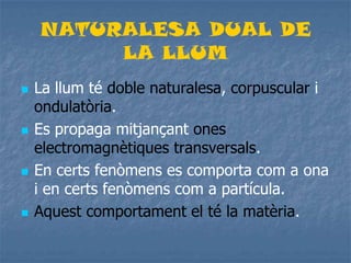 NATURALESA DUAL DE
LA LLUM
 La llum té doble naturalesa, corpuscular i
ondulatòria.
 Es propaga mitjançant ones
electromagnètiques transversals.
 En certs fenòmens es comporta com a ona
i en certs fenòmens com a partícula.
 Aquest comportament el té la matèria.
 