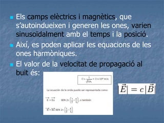  Els camps elèctrics i magnètics, que
s’autoindueixen i generen les ones, varien
sinusoïdalment amb el temps i la posició.
 Així, es poden aplicar les equacions de les
ones harmòniques.
 El valor de la velocitat de propagació al
buit és:
 