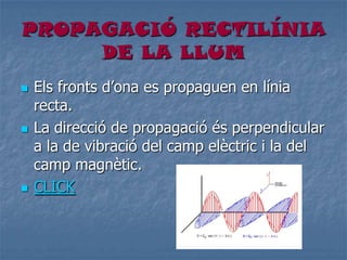 PROPAGACIÓ RECTILÍNIA
DE LA LLUM
 Els fronts d’ona es propaguen en línia
recta.
 La direcció de propagació és perpendicular
a la de vibració del camp elèctric i la del
camp magnètic.
 CLICK
 