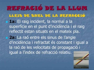REFRACIÓ DE LA LLUM
LLEIS DE SNEL DE LA REFRACCIÓ
 1a: El raig incident, la normal a la
superfície en el punt d’incidència i el raig
reflectit estan situats en el mateix pla.
 2a: La raó entre els sinus de l’angle
d’incidència i refractat és constant i igual a
la raó de les velocitats de propagació i
igual a l’index de refracció relatiu.
 