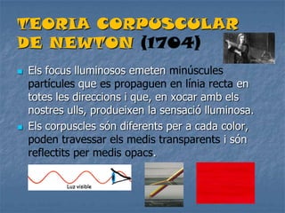 TEORIA CORPUSCULAR
DE NEWTON (1704)
 Els focus lluminosos emeten minúscules
partícules que es propaguen en línia recta en
totes les direccions i que, en xocar amb els
nostres ulls, produeixen la sensació lluminosa.
 Els corpuscles són diferents per a cada color,
poden travessar els medis transparents i són
reflectits per medis opacs.
 
