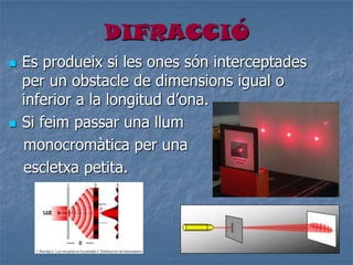 DIFRACCIÓ
 Es produeix si les ones són interceptades
per un obstacle de dimensions igual o
inferior a la longitud d’ona.
 Si feim passar una llum
monocromàtica per una
escletxa petita.
 