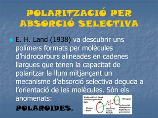 POLARITZACIÓ PER
ABSORCIÓ SELECTIVA
 E. H. Land (1938) va descubrir uns
polímers formats per molècules
d’hidrocarburs alineades en cadenes
llargues que tenen la capacitat de
polaritzar la llum mitjançant un
mecanisme d’absorció selectiva deguda a
l’orientació de les molècules. Són els
anomenats:
POLAROIDES.
 