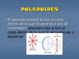 POLAROIDES
 El polaroide trasmet la llum el camp
elèctric de la qual és paral·lel a l’eix de
transmissió i absorbeix tota la llum el
camp elèctric de la qual és perpendicular a
aquest eix.
 