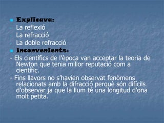  Explicava:
- La reflexió
- La refracció
- La doble refracció
 Inconvenients:
- Els científics de l’època van acceptar la teoria de
Newton que tenia millor reputació com a
científic.
- Fins llavors no s’havien observat fenòmens
relacionats amb la difracció perquè són difícils
d’observar ja que la llum té una longitud d’ona
molt petita.
 