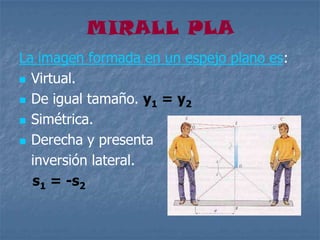 MIRALL PLA
La imagen formada en un espejo plano es:
 Virtual.
 De igual tamaño. y1 = y2
 Simétrica.
 Derecha y presenta
inversión lateral.
s1 = -s2
 