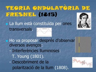 TEORIA ONDULATÒRIA DE
FRESNEL (1815)
 La llum està constituïda per ones
transversals.
 Ho va proposar després d’observar
diversos avenços:
- Interferències lluminoses:
T. Young (1801).
- Descobriment de la
polarització de la llum (1808).
 