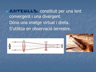  ANTEULLS: constituit per una lent
convergent i una divergent.
- Dóna una imatge virtual i dreta.
- S’utilitza en observació terrestre.
 