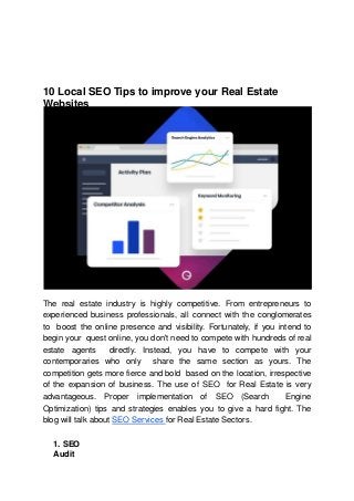 10 Local SEO Tips to improve your Real Estate
Websites
The real estate industry is highly competitive. From entrepreneurs to
experienced business professionals, all connect with the conglomerates
to boost the online presence and visibility. Fortunately, if you intend to
begin your quest online, you don't need to compete with hundreds of real
estate agents directly. Instead, you have to compete with your
contemporaries who only share the same section as yours. The
competition gets more fierce and bold based on the location, irrespective
of the expansion of business. The use of SEO for Real Estate is very
advantageous. Proper implementation of SEO (Search Engine
Optimization) tips and strategies enables you to give a hard fight. The
blog will talk about SEO Services for Real Estate Sectors.
1. SEO
Audit
 