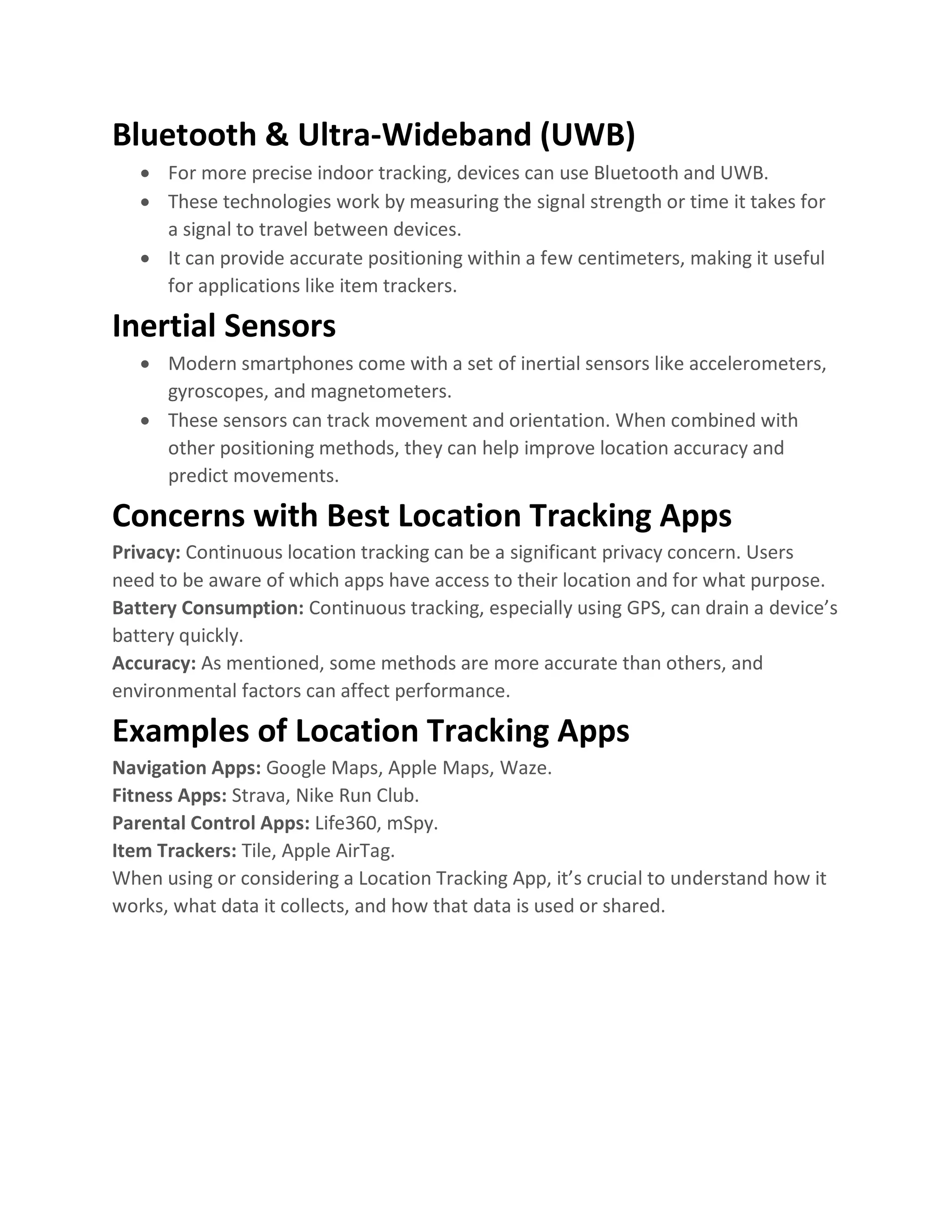 Bluetooth & Ultra-Wideband (UWB)
• For more precise indoor tracking, devices can use Bluetooth and UWB.
• These technologies work by measuring the signal strength or time it takes for
a signal to travel between devices.
• It can provide accurate positioning within a few centimeters, making it useful
for applications like item trackers.
Inertial Sensors
• Modern smartphones come with a set of inertial sensors like accelerometers,
gyroscopes, and magnetometers.
• These sensors can track movement and orientation. When combined with
other positioning methods, they can help improve location accuracy and
predict movements.
Concerns with Best Location Tracking Apps
Privacy: Continuous location tracking can be a significant privacy concern. Users
need to be aware of which apps have access to their location and for what purpose.
Battery Consumption: Continuous tracking, especially using GPS, can drain a device’s
battery quickly.
Accuracy: As mentioned, some methods are more accurate than others, and
environmental factors can affect performance.
Examples of Location Tracking Apps
Navigation Apps: Google Maps, Apple Maps, Waze.
Fitness Apps: Strava, Nike Run Club.
Parental Control Apps: Life360, mSpy.
Item Trackers: Tile, Apple AirTag.
When using or considering a Location Tracking App, it’s crucial to understand how it
works, what data it collects, and how that data is used or shared.
 