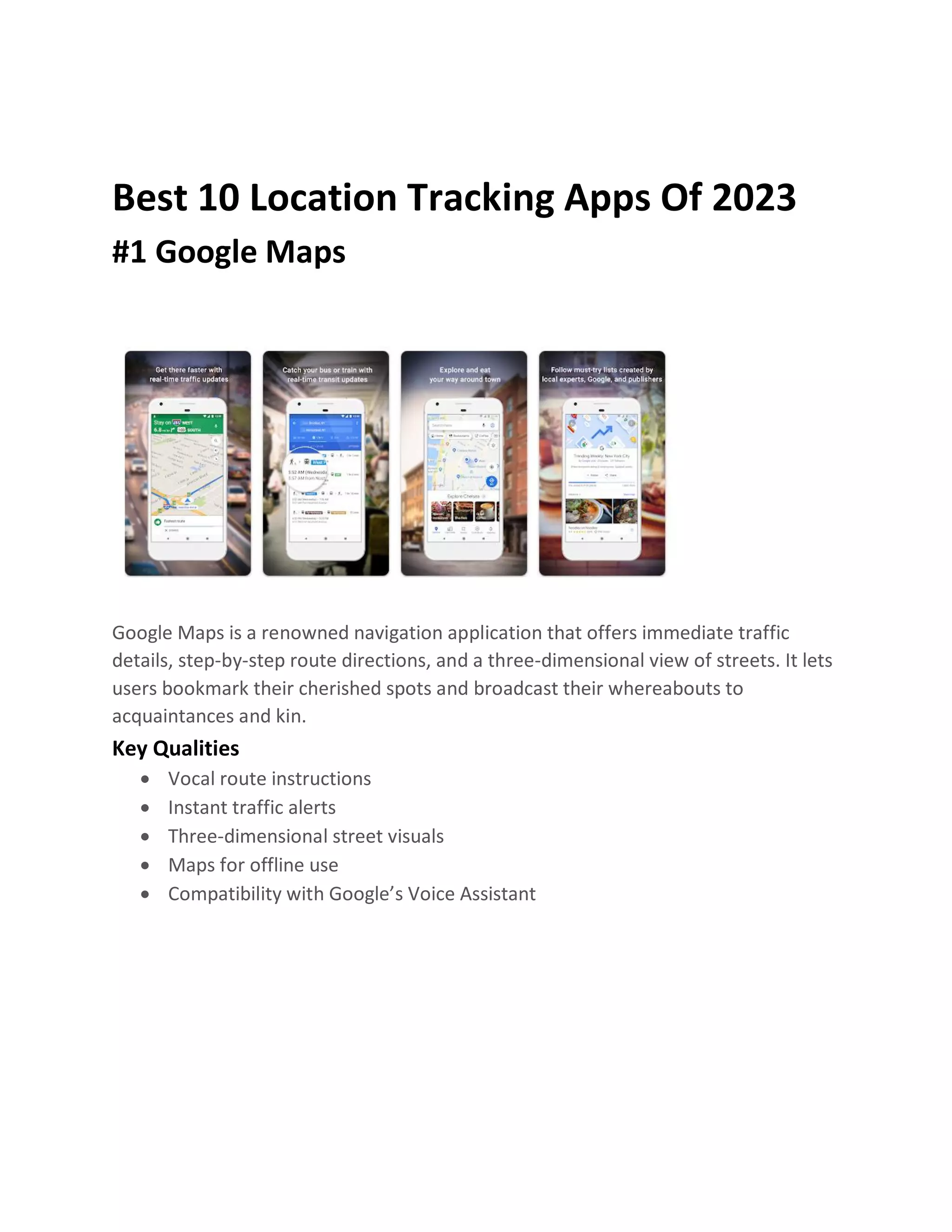 Best 10 Location Tracking Apps Of 2023
#1 Google Maps
Google Maps is a renowned navigation application that offers immediate traffic
details, step-by-step route directions, and a three-dimensional view of streets. It lets
users bookmark their cherished spots and broadcast their whereabouts to
acquaintances and kin.
Key Qualities
• Vocal route instructions
• Instant traffic alerts
• Three-dimensional street visuals
• Maps for offline use
• Compatibility with Google’s Voice Assistant
 