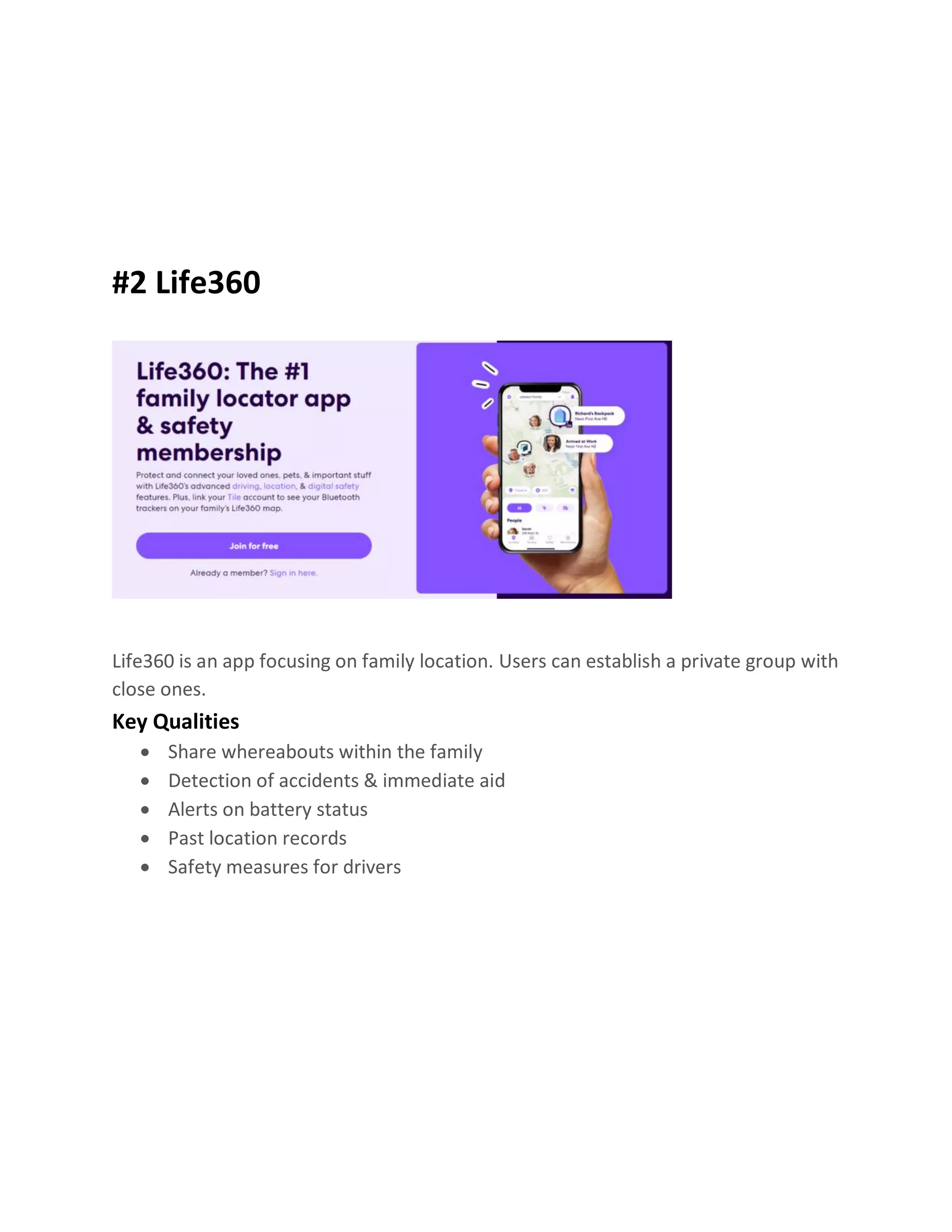 #2 Life360
Life360 is an app focusing on family location. Users can establish a private group with
close ones.
Key Qualities
• Share whereabouts within the family
• Detection of accidents & immediate aid
• Alerts on battery status
• Past location records
• Safety measures for drivers
 