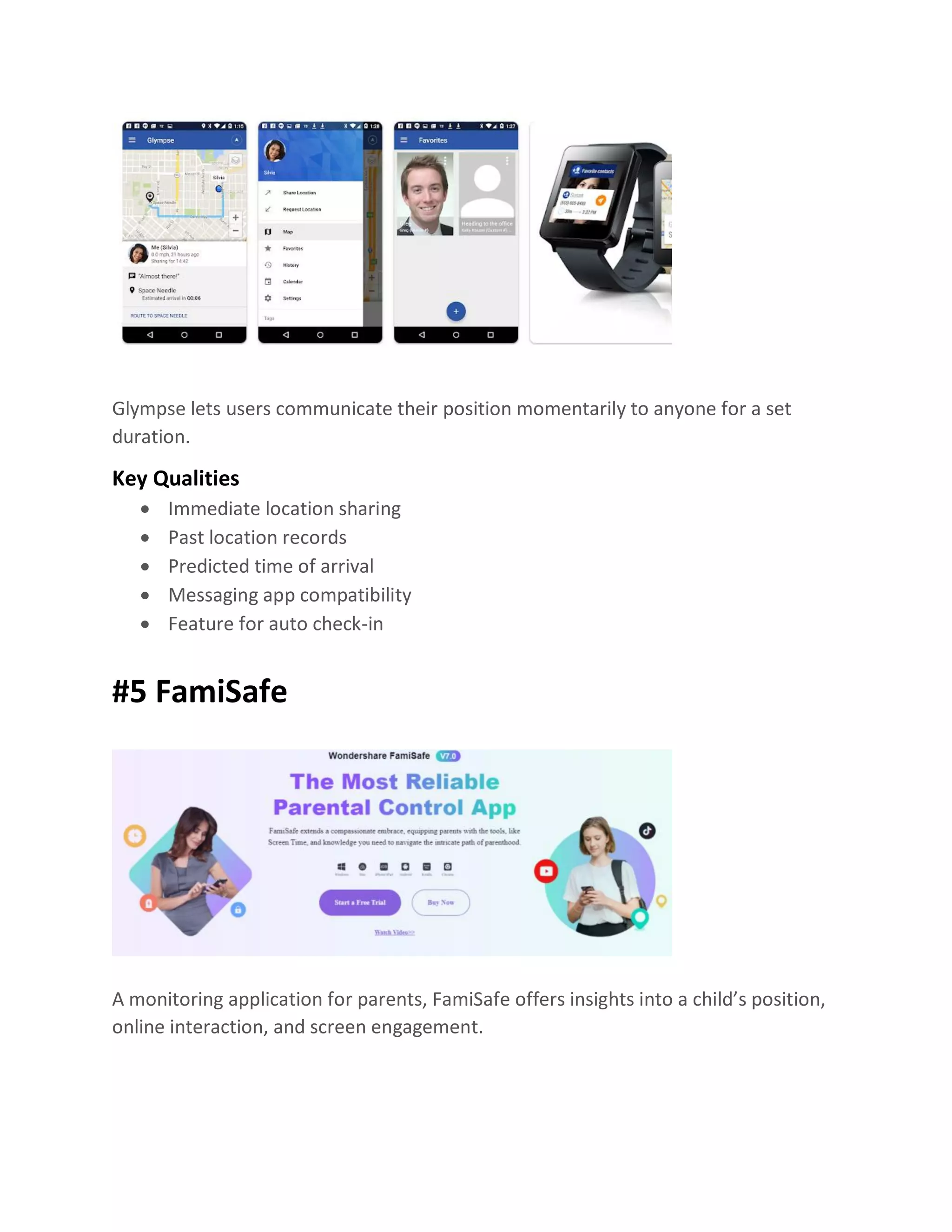 Glympse lets users communicate their position momentarily to anyone for a set
duration.
Key Qualities
• Immediate location sharing
• Past location records
• Predicted time of arrival
• Messaging app compatibility
• Feature for auto check-in
#5 FamiSafe
A monitoring application for parents, FamiSafe offers insights into a child’s position,
online interaction, and screen engagement.
 