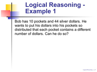Logical Reasoning -
      Example 1
Bob has 10 pockets and 44 silver dollars. He
wants to put his dollars into his pockets so
distributed that each pocket contains a different
number of dollars. Can he do so?




                                            Logical Reasoning – p.
 