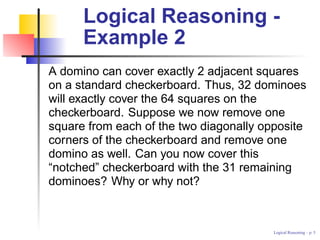 Logical Reasoning -
      Example 2
A domino can cover exactly 2 adjacent squares
on a standard checkerboard. Thus, 32 dominoes
will exactly cover the 64 squares on the
checkerboard. Suppose we now remove one
square from each of the two diagonally opposite
corners of the checkerboard and remove one
domino as well. Can you now cover this
“notched” checkerboard with the 31 remaining
dominoes? Why or why not?



                                         Logical Reasoning – p.
 