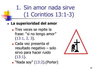 1010
 La superioridad del amor
 Tres veces se repite la
frase: “si no tengo amor”
(13:1, 2, 3).
 Cada vez presenta el
resultado negativo – solo
sirvo para hacer ruido
(13:1).
 “Nada soy” (13:2).(Porter)
1. Sin amor nada sirve
(1 Corintios 13:1-3)
 