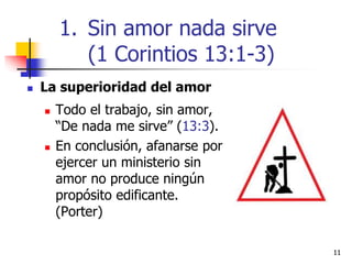 1111
 La superioridad del amor
 Todo el trabajo, sin amor,
“De nada me sirve” (13:3).
 En conclusión, afanarse por
ejercer un ministerio sin
amor no produce ningún
propósito edificante.
(Porter)
1. Sin amor nada sirve
(1 Corintios 13:1-3)
 