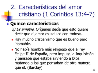 1515
 Quince características
2) Es amable. Orígenes decía que esto quiere
decir que el amor es «dulce con todos».
 Hay mucho cristianismo que es bueno pero
inamable.
 No había hombre más religioso que el rey
Felipe II de España, pero impuso la Inquisición
y pensaba que estaba sirviendo a Dios
matando a los que pensaban de otra manera
que él. (Barclay)
2. Características del amor
cristiano (1 Corintios 13:4-7)
 