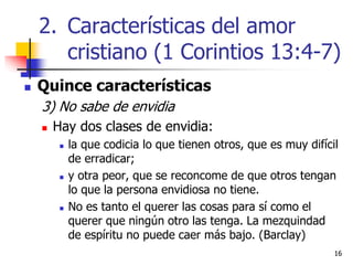 1616
 Quince características
3) No sabe de envidia
 Hay dos clases de envidia:
 la que codicia lo que tienen otros, que es muy difícil
de erradicar;
 y otra peor, que se reconcome de que otros tengan
lo que la persona envidiosa no tiene.
 No es tanto el querer las cosas para sí como el
querer que ningún otro las tenga. La mezquindad
de espíritu no puede caer más bajo. (Barclay)
2. Características del amor
cristiano (1 Corintios 13:4-7)
 