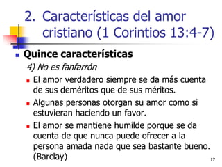 1717
 Quince características
4) No es fanfarrón
 El amor verdadero siempre se da más cuenta
de sus deméritos que de sus méritos.
 Algunas personas otorgan su amor como si
estuvieran haciendo un favor.
 El amor se mantiene humilde porque se da
cuenta de que nunca puede ofrecer a la
persona amada nada que sea bastante bueno.
(Barclay)
2. Características del amor
cristiano (1 Corintios 13:4-7)
 
