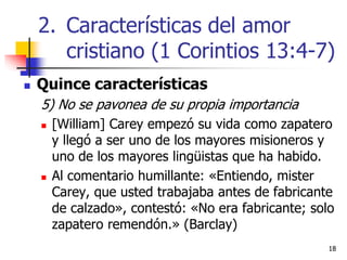 1818
 Quince características
5) No se pavonea de su propia importancia
 [William] Carey empezó su vida como zapatero
y llegó a ser uno de los mayores misioneros y
uno de los mayores lingüistas que ha habido.
 Al comentario humillante: «Entiendo, mister
Carey, que usted trabajaba antes de fabricante
de calzado», contestó: «No era fabricante; solo
zapatero remendón.» (Barclay)
2. Características del amor
cristiano (1 Corintios 13:4-7)
 
