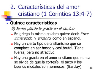 1919
 Quince características
6) Jamás pierde la gracia en el camino
 En griego la misma palabra quiere decir favor
inmerecido y encanto, como en español.
 Hay un cierto tipo de cristianismo que se
complace en ser hosco y casi brutal. Tiene
fuerza, pero no atractivo.
 Hay una gracia en el amor cristiano que nunca
se olvida de que la cortesía, el tacto y los
buenos modales son hermosos. (Barclay)
2. Características del amor
cristiano (1 Corintios 13:4-7)
 
