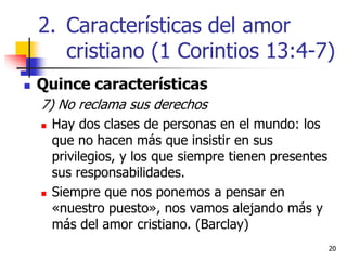 2020
 Quince características
7) No reclama sus derechos
 Hay dos clases de personas en el mundo: los
que no hacen más que insistir en sus
privilegios, y los que siempre tienen presentes
sus responsabilidades.
 Siempre que nos ponemos a pensar en
«nuestro puesto», nos vamos alejando más y
más del amor cristiano. (Barclay)
2. Características del amor
cristiano (1 Corintios 13:4-7)
 