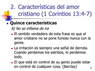 2121
 Quince características
8) No se inflama de ira
 El sentido verdadero de esta frase es que el
amor cristiano no se pone furioso nunca con la
gente.
 La irritación es siempre una señal de derrota.
Cuando perdemos los estribos, lo perdemos
todo.
 El que está en control de su genio puede estar
en control de cualquier cosa. (Barclay)
2. Características del amor
cristiano (1 Corintios 13:4-7)
 