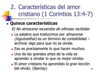 2222
 Quince características
9) No almacena recuerdos de ofensas recibidas
 La palabra que traducimos por almacenar
(loguízesthai) es un término de contabilidad –
archivar algo para que no se olvide.
 Eso es precisamente lo que hacen muchos.
 Una de las grandes artes de la vida es
aprender a olvidar lo que es mejor olvidar.
 El amor cristiano ha aprendido la gran lección
del olvido. (Barclay)
2. Características del amor
cristiano (1 Corintios 13:4-7)
 