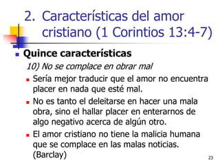 2323
 Quince características
10) No se complace en obrar mal
 Sería mejor traducir que el amor no encuentra
placer en nada que esté mal.
 No es tanto el deleitarse en hacer una mala
obra, sino el hallar placer en enterarnos de
algo negativo acerca de algún otro.
 El amor cristiano no tiene la malicia humana
que se complace en las malas noticias.
(Barclay)
2. Características del amor
cristiano (1 Corintios 13:4-7)
 