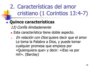 2626
 Quince características
13) Confía ilimitadamente
 Esta característica tiene doble aspecto.
1. En relación con Dios quiere decir que el amor
Le toma la Palabra a Dios, y puede tomar
cualquier promesa que empieza por
«Quienquiera que» y decir: «¡Eso va por
mí!». (Barclay)
2. Características del amor
cristiano (1 Corintios 13:4-7)
 