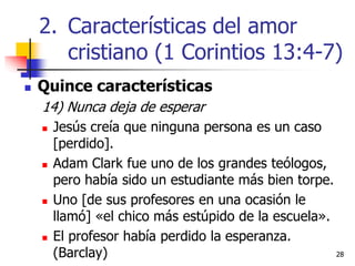 2828
 Quince características
14) Nunca deja de esperar
 Jesús creía que ninguna persona es un caso
[perdido].
 Adam Clark fue uno de los grandes teólogos,
pero había sido un estudiante más bien torpe.
 Uno [de sus profesores en una ocasión le
llamó] «el chico más estúpido de la escuela».
 El profesor había perdido la esperanza.
(Barclay)
2. Características del amor
cristiano (1 Corintios 13:4-7)
 