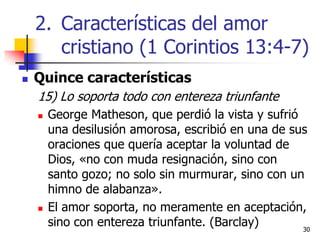 3030
 Quince características
15) Lo soporta todo con entereza triunfante
 George Matheson, que perdió la vista y sufrió
una desilusión amorosa, escribió en una de sus
oraciones que quería aceptar la voluntad de
Dios, «no con muda resignación, sino con
santo gozo; no solo sin murmurar, sino con un
himno de alabanza».
 El amor soporta, no meramente en aceptación,
sino con entereza triunfante. (Barclay)
2. Características del amor
cristiano (1 Corintios 13:4-7)
 