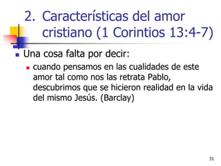 3131
 Una cosa falta por decir:
 cuando pensamos en las cualidades de este
amor tal como nos las retrata Pablo,
descubrimos que se hicieron realidad en la vida
del mismo Jesús. (Barclay)
2. Características del amor
cristiano (1 Corintios 13:4-7)
 