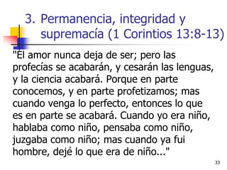 3333
"El amor nunca deja de ser; pero las
profecías se acabarán, y cesarán las lenguas,
y la ciencia acabará. Porque en parte
conocemos, y en parte profetizamos; mas
cuando venga lo perfecto, entonces lo que
es en parte se acabará. Cuando yo era niño,
hablaba como niño, pensaba como niño,
juzgaba como niño; mas cuando ya fui
hombre, dejé lo que era de niño..."
3. Permanencia, integridad y
supremacía (1 Corintios 13:8-13)
 