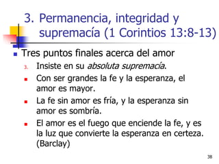 3838
 Tres puntos finales acerca del amor
3. Insiste en su absoluta supremacía.
 Con ser grandes la fe y la esperanza, el
amor es mayor.
 La fe sin amor es fría, y la esperanza sin
amor es sombría.
 El amor es el fuego que enciende la fe, y es
la luz que convierte la esperanza en certeza.
(Barclay)
3. Permanencia, integridad y
supremacía (1 Corintios 13:8-13)
 