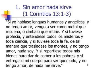 66
"Si yo hablase lenguas humanas y angélicas, y
no tengo amor, vengo a ser como metal que
resuena, o címbalo que retiñe. Y si tuviese
profecía, y entendiese todos los misterios y
toda ciencia, y si tuviese toda la fe, de tal
manera que trasladase los montes, y no tengo
amor, nada soy. Y si repartiese todos mis
bienes para dar de comer a los pobres, y si
entregase mi cuerpo para ser quemado, y no
tengo amor, de nada me sirve."
1. Sin amor nada sirve
(1 Corintios 13:1-3)
 