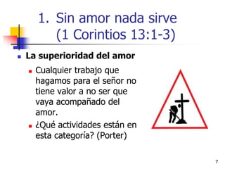 77
 La superioridad del amor
 Cualquier trabajo que
hagamos para el señor no
tiene valor a no ser que
vaya acompañado del
amor.
 ¿Qué actividades están en
esta categoría? (Porter)
1. Sin amor nada sirve
(1 Corintios 13:1-3)
 