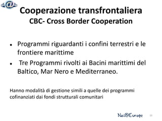 Cooperazione transfrontaliera
        CBC- Cross Border Cooperation

   Programmi riguardanti i confini terrestri e le
    frontiere marittime
    Tre Programmi rivolti ai Bacini marittimi del
    Baltico, Mar Nero e Mediterraneo.

Hanno modalità di gestione simili a quelle dei programmi
cofinanziati dai fondi strutturali comunitari


                                                           10
 