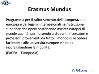 Erasmus Mundus
Programma per il rafforzamento della cooperazione
europea e dei legami internazionali nell’istruzione
superiore che opera sostenendo master europei di
grande qualità, permettendo a studenti, ricercatori e
professori provenienti da tutto il mondo di accedere
facilmente alle università europee e non ed
incoraggiandone la mobilità.
(EACEA – EuropeAid)



                                                        15
 