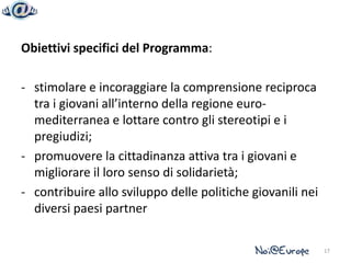 Obiettivi specifici del Programma:

- stimolare e incoraggiare la comprensione reciproca
  tra i giovani all’interno della regione euro-
  mediterranea e lottare contro gli stereotipi e i
  pregiudizi;
- promuovere la cittadinanza attiva tra i giovani e
  migliorare il loro senso di solidarietà;
- contribuire allo sviluppo delle politiche giovanili nei
  diversi paesi partner

                                                            17
 